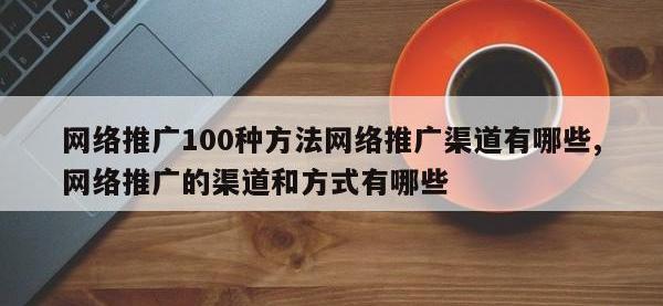 网络推广100种方法网络推广渠道有哪些,网络推广的渠道和方式有哪些