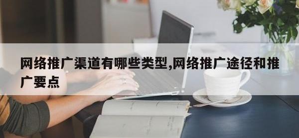 网络推广渠道有哪些类型,网络推广途径和推广要点