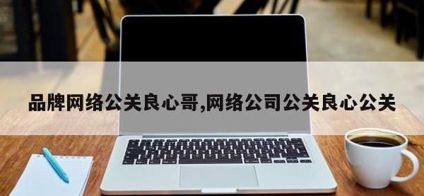 品牌网络公关良心哥,网络公司公关良心公关