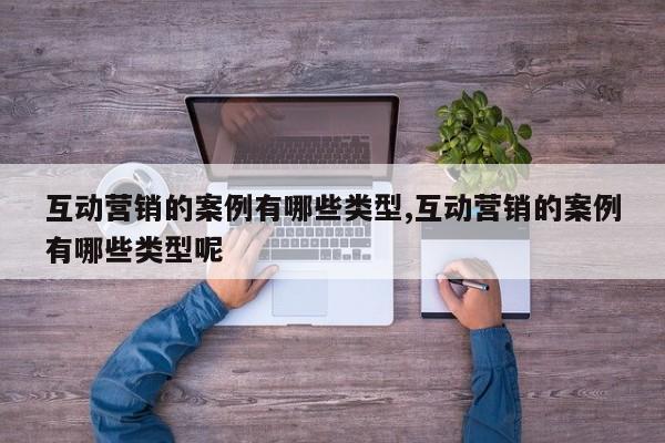 互动营销的案例有哪些类型,互动营销的案例有哪些类型呢