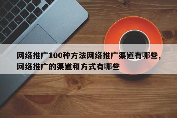 网络推广100种方法网络推广渠道有哪些,网络推广的渠道和方式有哪些
